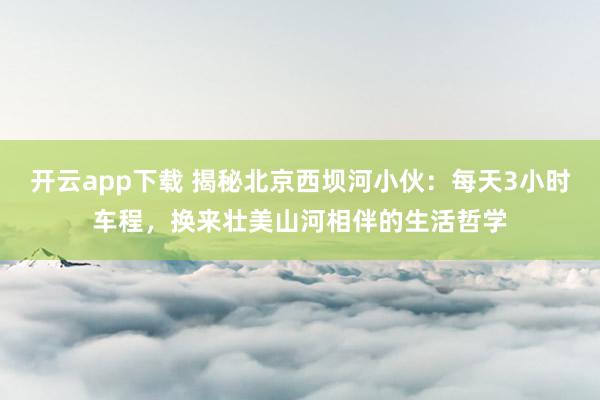 开云app下载 揭秘北京西坝河小伙：每天3小时车程，换来壮美山河相伴的生活哲学