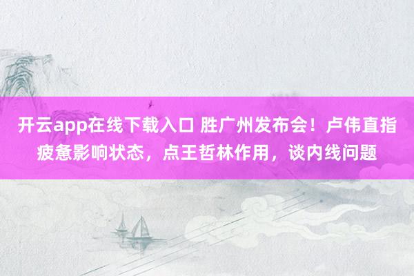 开云app在线下载入口 胜广州发布会!卢伟直指疲惫影响状态,点王哲林作用,谈内线问题
