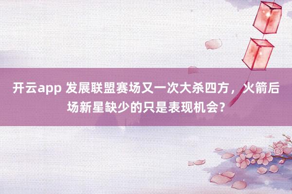 开云app 发展联盟赛场又一次大杀四方，火箭后场新星缺少的只是表现机会？