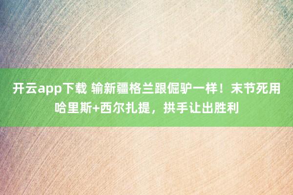 开云app下载 输新疆格兰跟倔驴一样!末节死用哈里斯+西尔扎提,拱手让出胜利