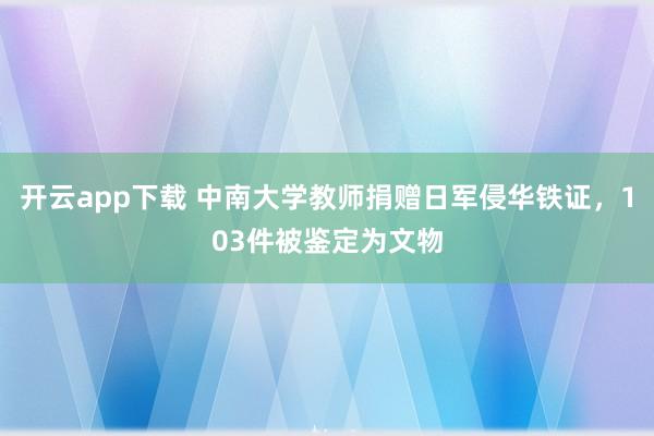 开云app下载 中南大学教师捐赠日军侵华铁证，103件被鉴定为文物