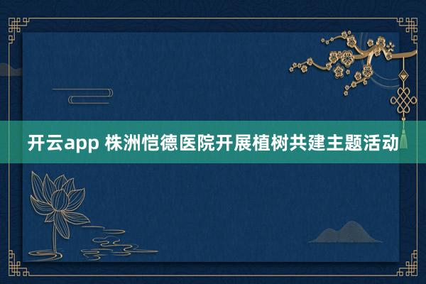 开云app 株洲恺德医院开展植树共建主题活动