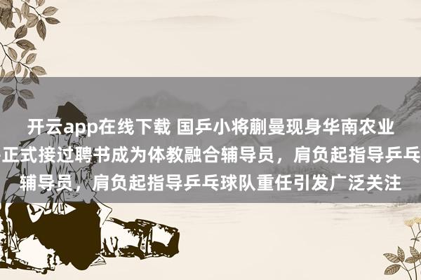 开云app在线下载 国乒小将蒯曼现身华南农业大学，出席校园活动并正式接过聘书成为体教融合辅导员，肩负起指导乒乓球队重任引发广泛关注