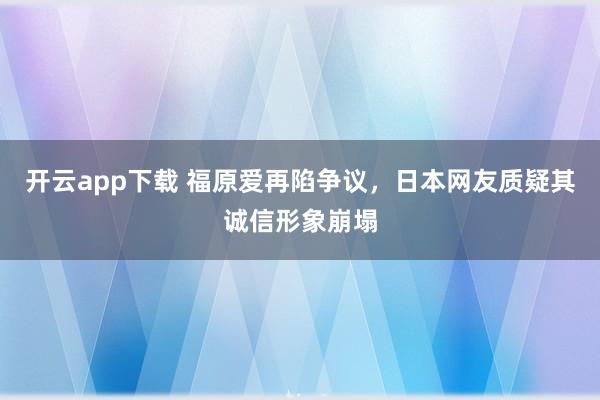 开云app下载 福原爱再陷争议,日本网友质疑其诚信形象崩塌