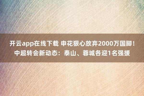 开云app在线下载 申花狠心放弃2000万国脚！中超转会新动态：泰山、蓉城各迎1名强援