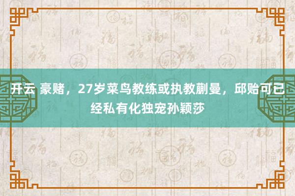 开云 豪赌，27岁菜鸟教练或执教蒯曼，邱贻可已经私有化独宠孙颖莎
