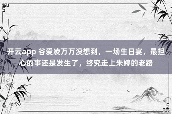 开云app 谷爱凌万万没想到,一场生日宴,最担心的事还是发生了,终究走上朱婷的老路