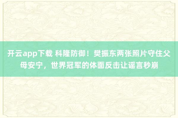 开云app下载 科隆防御！樊振东两张照片守住父母安宁，世界冠军的体面反击让谣言秒崩
