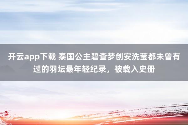 开云app下载 泰国公主碧查梦创安洗莹都未曾有过的羽坛最年轻纪录,被载入史册