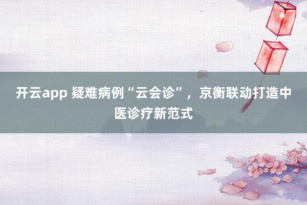 开云app 疑难病例“云会诊”,京衡联动打造中医诊疗新范式