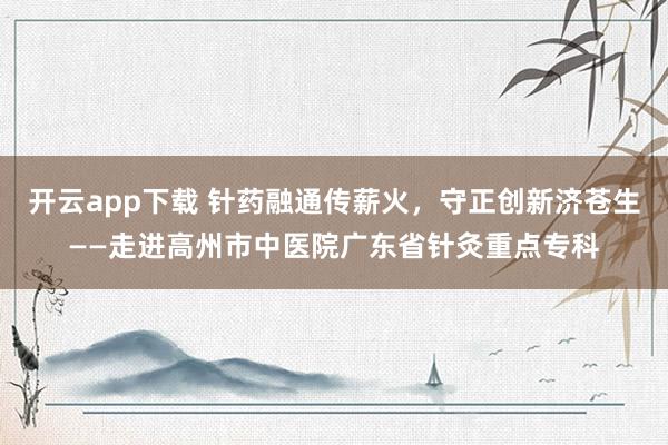 开云app下载 针药融通传薪火,守正创新济苍生——走进高州市中医院广东省针灸重点专科