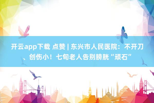 开云app下载 点赞 | 东兴市人民医院:不开刀、创伤小!七旬老人告别膀胱“顽石”