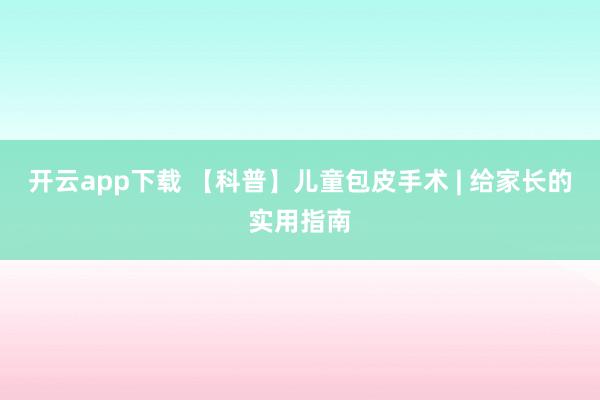 开云app下载 【科普】儿童包皮手术 | 给家长的实用指南