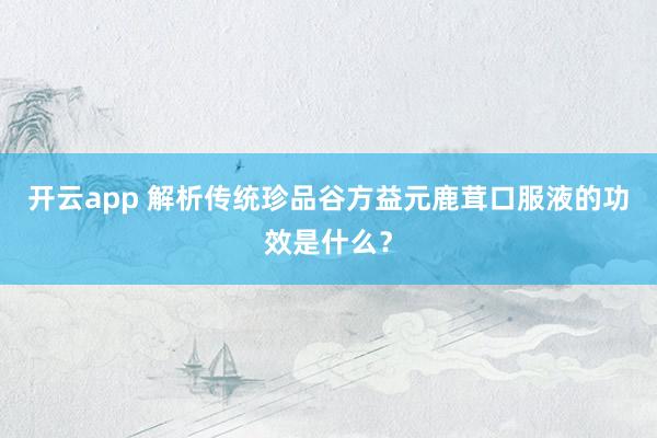 开云app 解析传统珍品谷方益元鹿茸口服液的功效是什么?