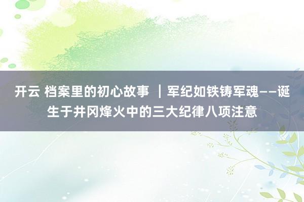 开云 档案里的初心故事 ┃军纪如铁铸军魂——诞生于井冈烽火中的三大纪律八项注意