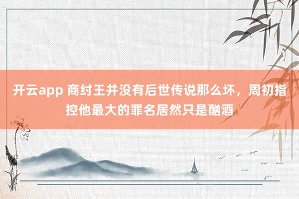 开云app 商纣王并没有后世传说那么坏，周初指控他最大的罪名居然只是酗酒