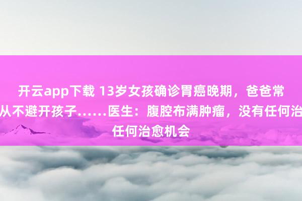 开云app下载 13岁女孩确诊胃癌晚期,爸爸常年吸烟从不避开孩子……医生:腹腔布满肿瘤,没有任何治愈机会