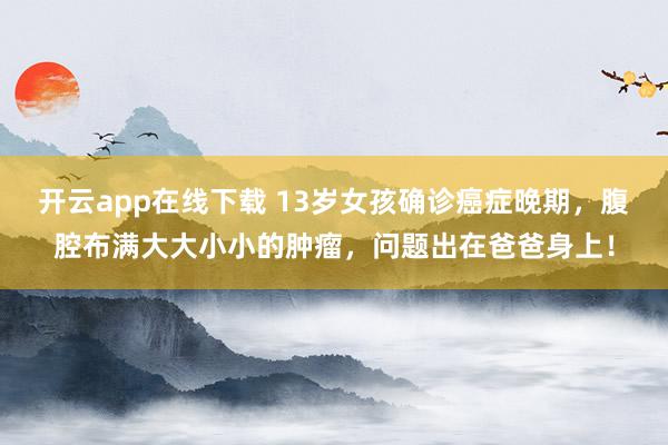 开云app在线下载 13岁女孩确诊癌症晚期,腹腔布满大大小小的肿瘤,问题出在爸爸身上!
