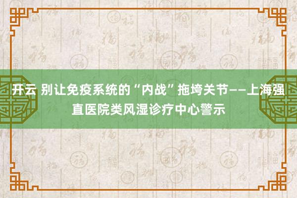 开云 别让免疫系统的“内战”拖垮关节——上海强直医院类风湿诊疗中心警示