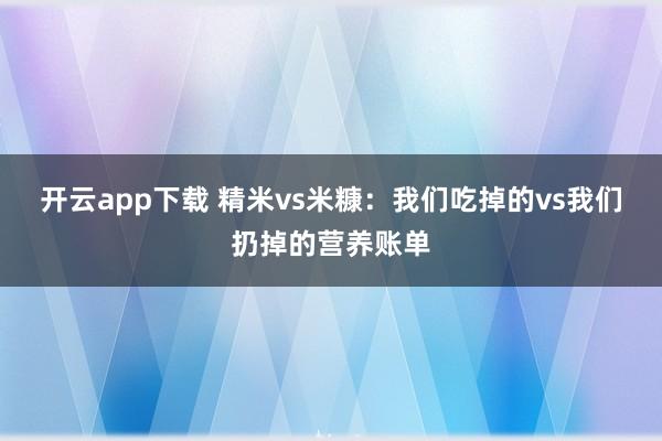 开云app下载 精米vs米糠:我们吃掉的vs我们扔掉的营养账单