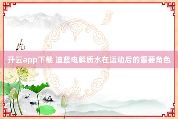 开云app下载 迪蓝电解质水在运动后的重要角色