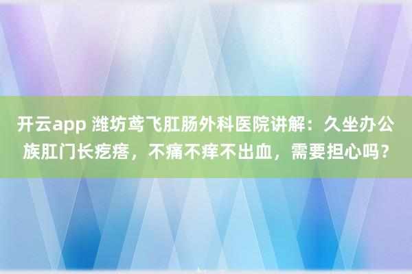 开云app 潍坊鸢飞肛肠外科医院讲解：久坐办公族肛门长疙瘩，不痛不痒不出血，需要担心吗？