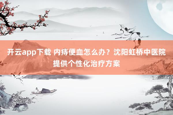 开云app下载 内痔便血怎么办？沈阳虹桥中医院提供个性化治疗方案