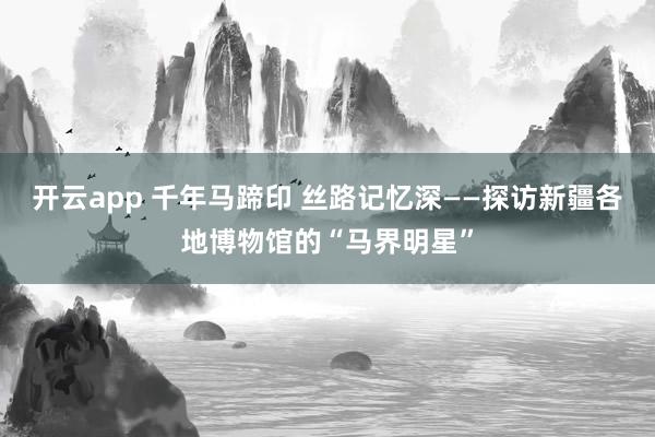 开云app 千年马蹄印 丝路记忆深——探访新疆各地博物馆的“马界明星”