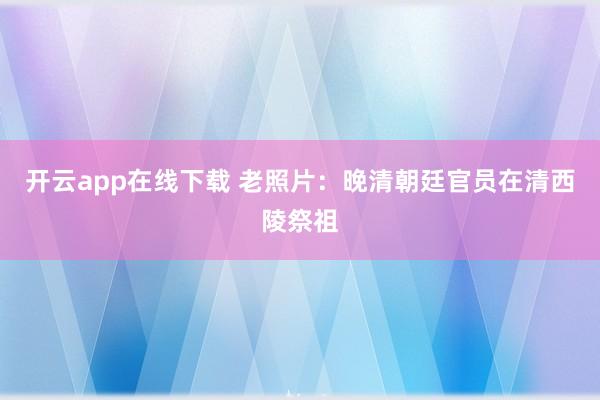 开云app在线下载 老照片:晚清朝廷官员在清西陵祭祖