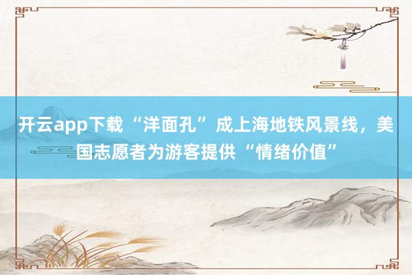 开云app下载 “洋面孔” 成上海地铁风景线,美国志愿者为游客提供 “情绪价值”