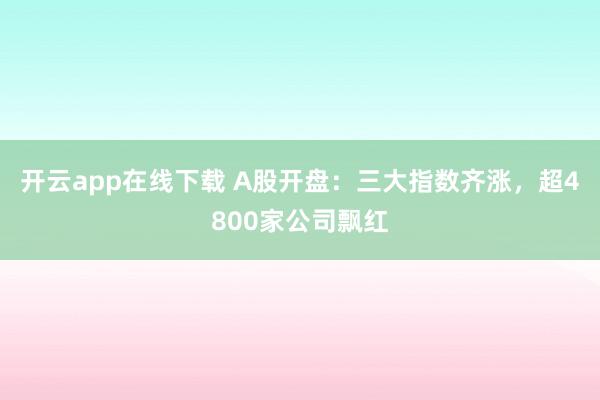 开云app在线下载 A股开盘：三大指数齐涨，超4800家公司飘红