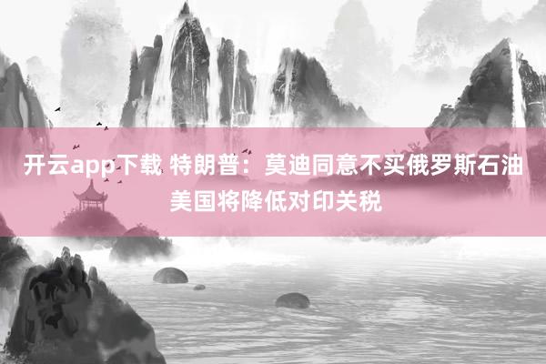 开云app下载 特朗普：莫迪同意不买俄罗斯石油 美国将降低对印关税