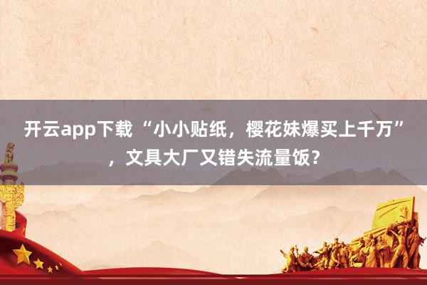 开云app下载 “小小贴纸，樱花妹爆买上千万”，文具大厂又错失流量饭？