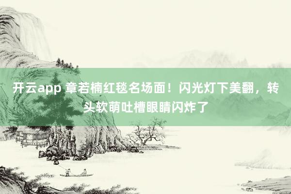 开云app 章若楠红毯名场面！闪光灯下美翻，转头软萌吐槽眼睛闪炸了