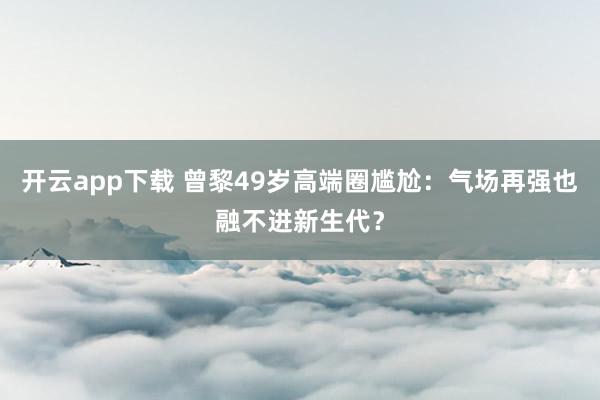 开云app下载 曾黎49岁高端圈尴尬：气场再强也融不进新生代？