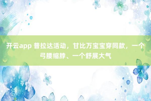 开云app 普拉达活动，甘比万宝宝穿同款，一个弓腰缩脖、一个舒展大气