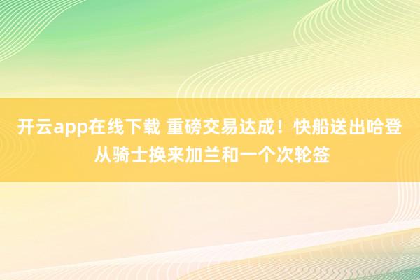 开云app在线下载 重磅交易达成！快船送出哈登 从骑士换来加兰和一个次轮签