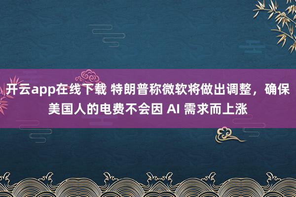 开云app在线下载 特朗普称微软将做出调整，确保美国人的电费不会因 AI 需求而上涨