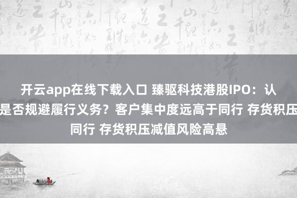 开云app在线下载入口 臻驱科技港股IPO：认定无控股股东是否规避履行义务？客户集中度远高于同行 存货积压减值风险高悬