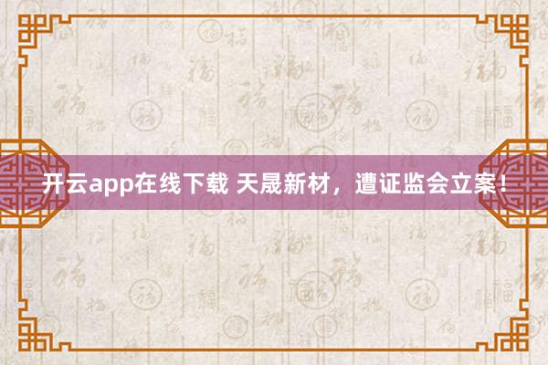开云app在线下载 天晟新材，遭证监会立案！
