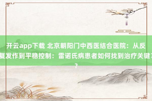 开云app下载 北京朝阳门中西医结合医院：从反复发作到平稳控制：雷诺氏病患者如何找到治疗关键？