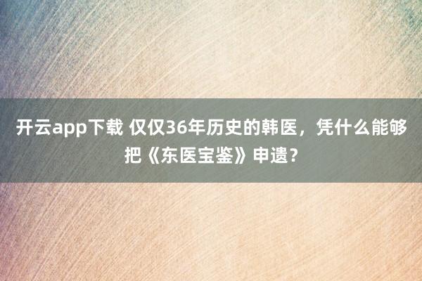 开云app下载 仅仅36年历史的韩医，凭什么能够把《东医宝鉴》申遗？