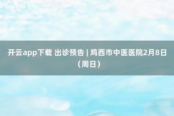 开云app下载 出诊预告 | 鸡西市中医医院2月8日（周日）