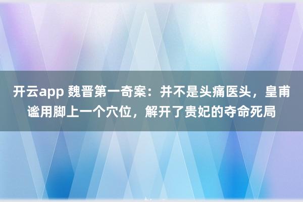 开云app 魏晋第一奇案：并不是头痛医头，皇甫谧用脚上一个穴位，解开了贵妃的夺命死局