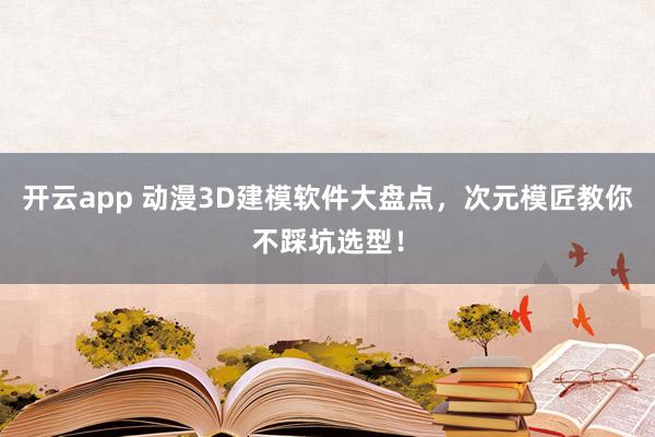 开云app 动漫3D建模软件大盘点，次元模匠教你不踩坑选型！