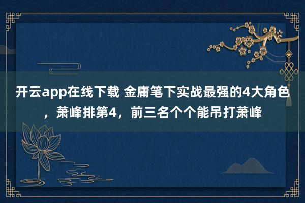 开云app在线下载 金庸笔下实战最强的4大角色，萧峰排第4，前三名个个能吊打萧峰