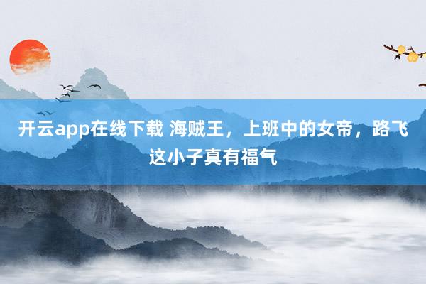 开云app在线下载 海贼王，上班中的女帝，路飞这小子真有福气