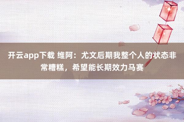 开云app下载 维阿：尤文后期我整个人的状态非常糟糕，希望能长期效力马赛