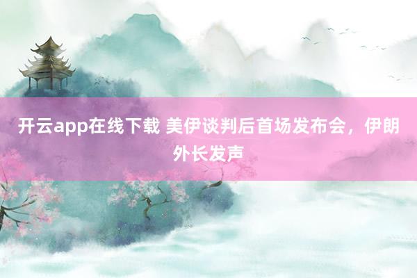 开云app在线下载 美伊谈判后首场发布会，伊朗外长发声