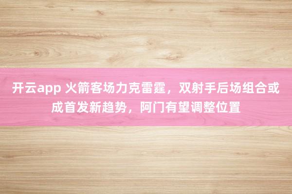 开云app 火箭客场力克雷霆，双射手后场组合或成首发新趋势，阿门有望调整位置